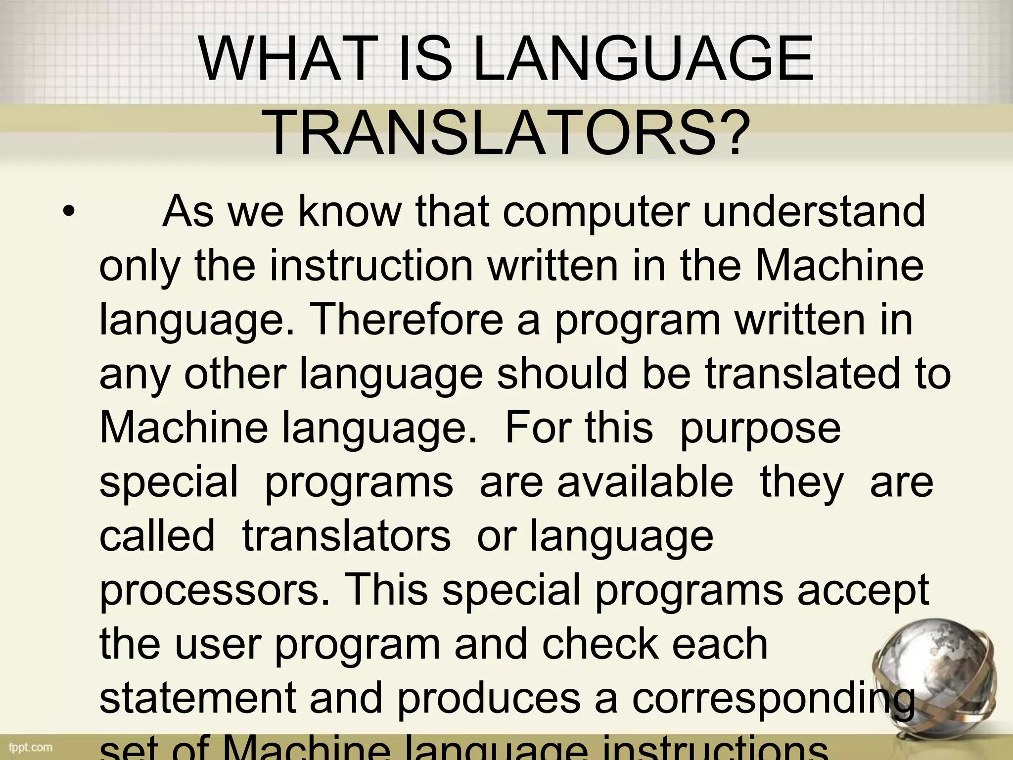 WHAT IS LANGUAGE
TRANSLATORS?
• As we know that computer understand
only the instruction written in the Machine
language. Therefore a program written in
any other language should be translated to
Machine language. For this purpose
special programs are available they are
called translators or language
processors. This special programs accept
the user program and check each
statement and produces a corresponding
 