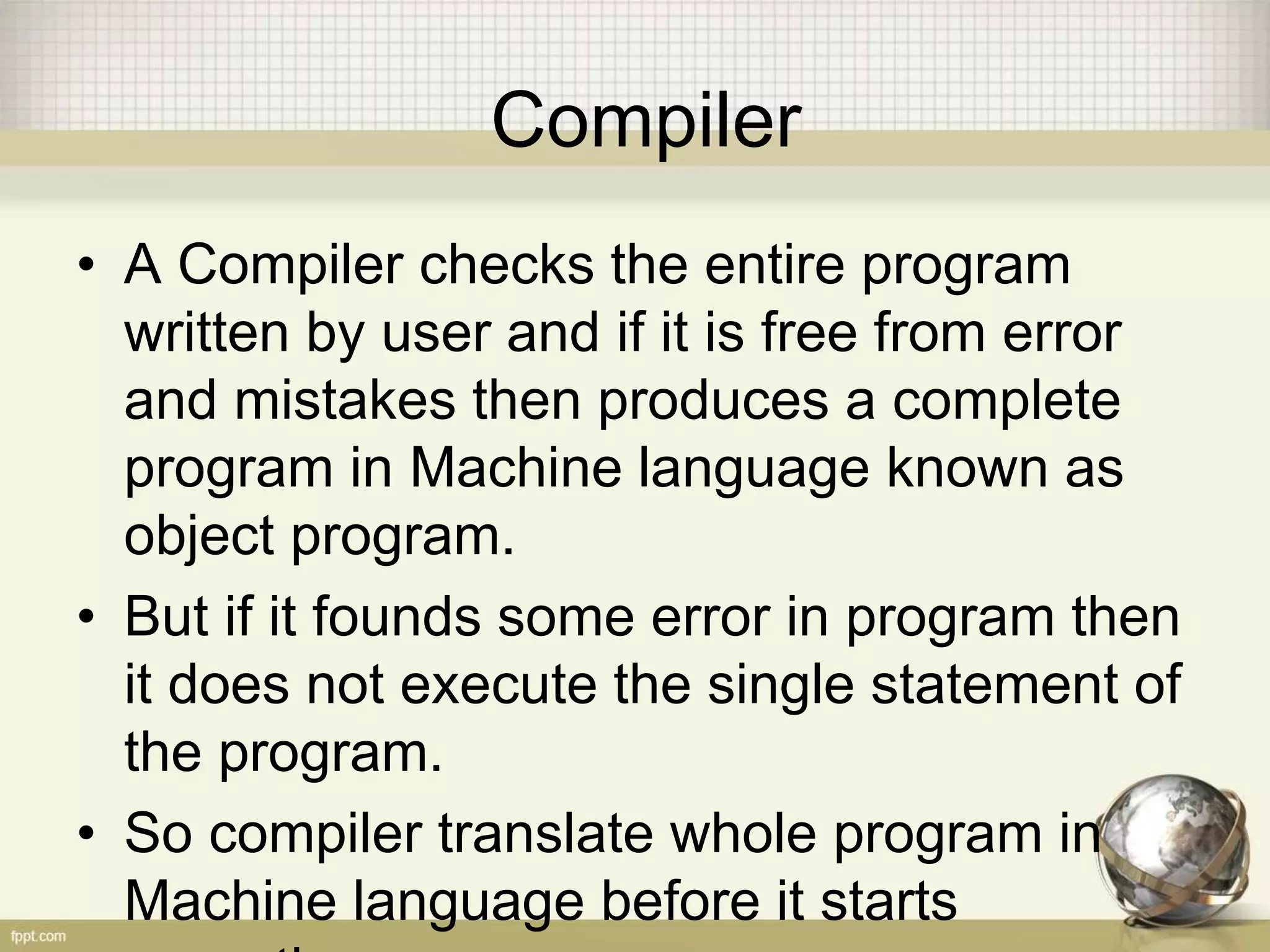Compiler
• A Compiler checks the entire program
written by user and if it is free from error
and mistakes then produces a complete
program in Machine language known as
object program.
• But if it founds some error in program then
it does not execute the single statement of
the program.
• So compiler translate whole program in
Machine language before it starts
 
