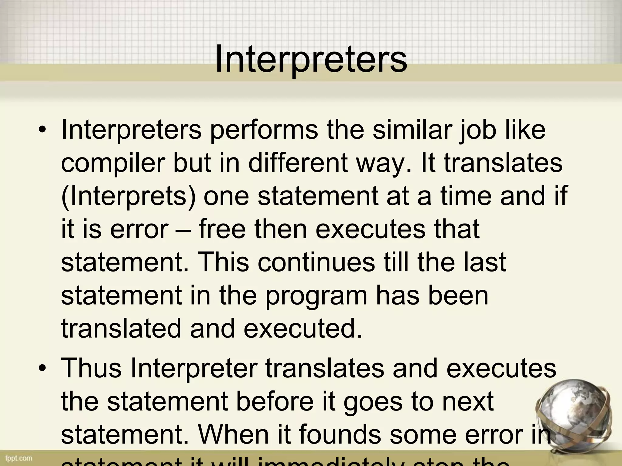 Interpreters
• Interpreters performs the similar job like
compiler but in different way. It translates
(Interprets) one statement at a time and if
it is error – free then executes that
statement. This continues till the last
statement in the program has been
translated and executed.
• Thus Interpreter translates and executes
the statement before it goes to next
statement. When it founds some error in
 