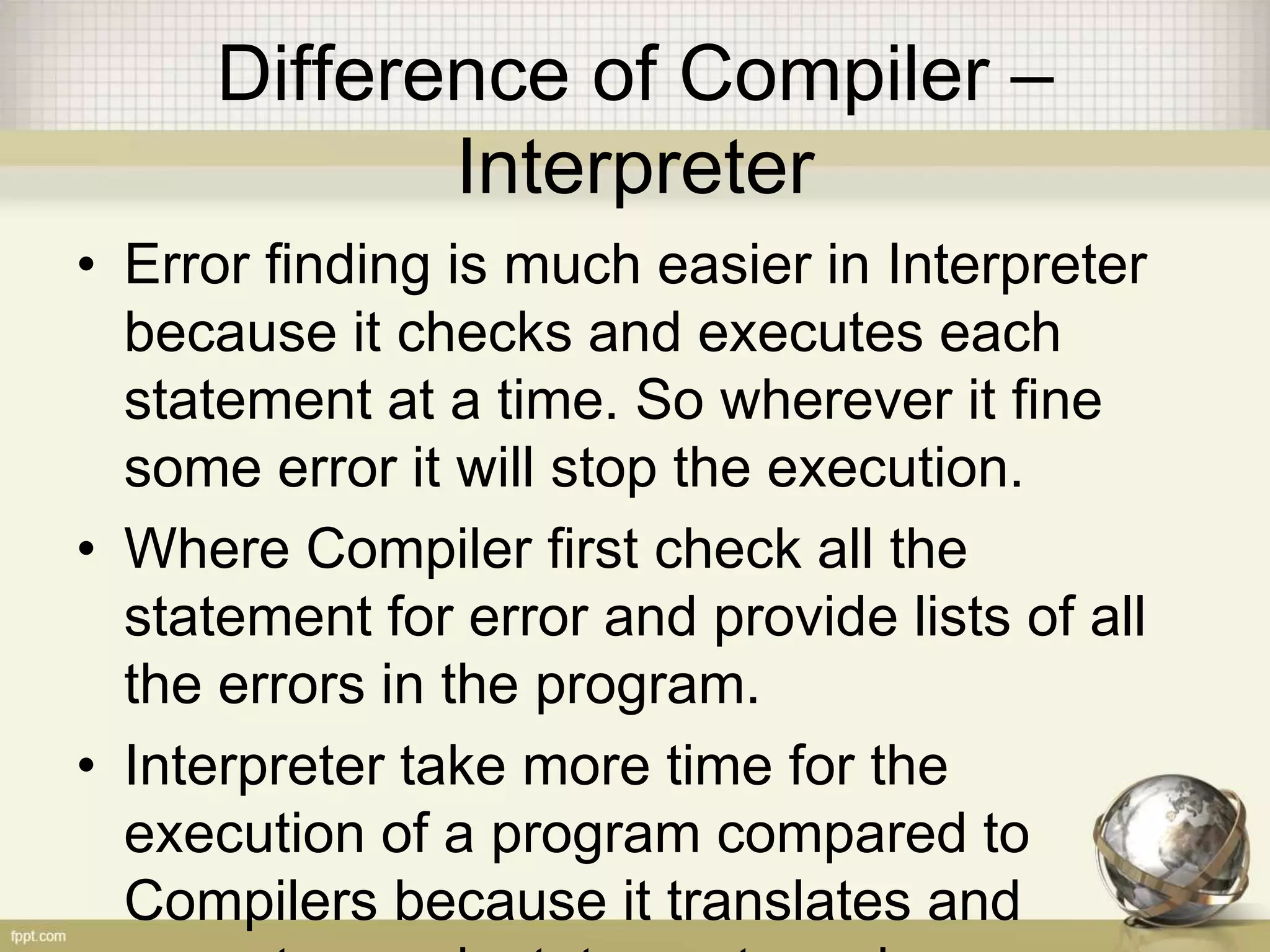 Difference of Compiler –
Interpreter
• Error finding is much easier in Interpreter
because it checks and executes each
statement at a time. So wherever it fine
some error it will stop the execution.
• Where Compiler first check all the
statement for error and provide lists of all
the errors in the program.
• Interpreter take more time for the
execution of a program compared to
Compilers because it translates and
 