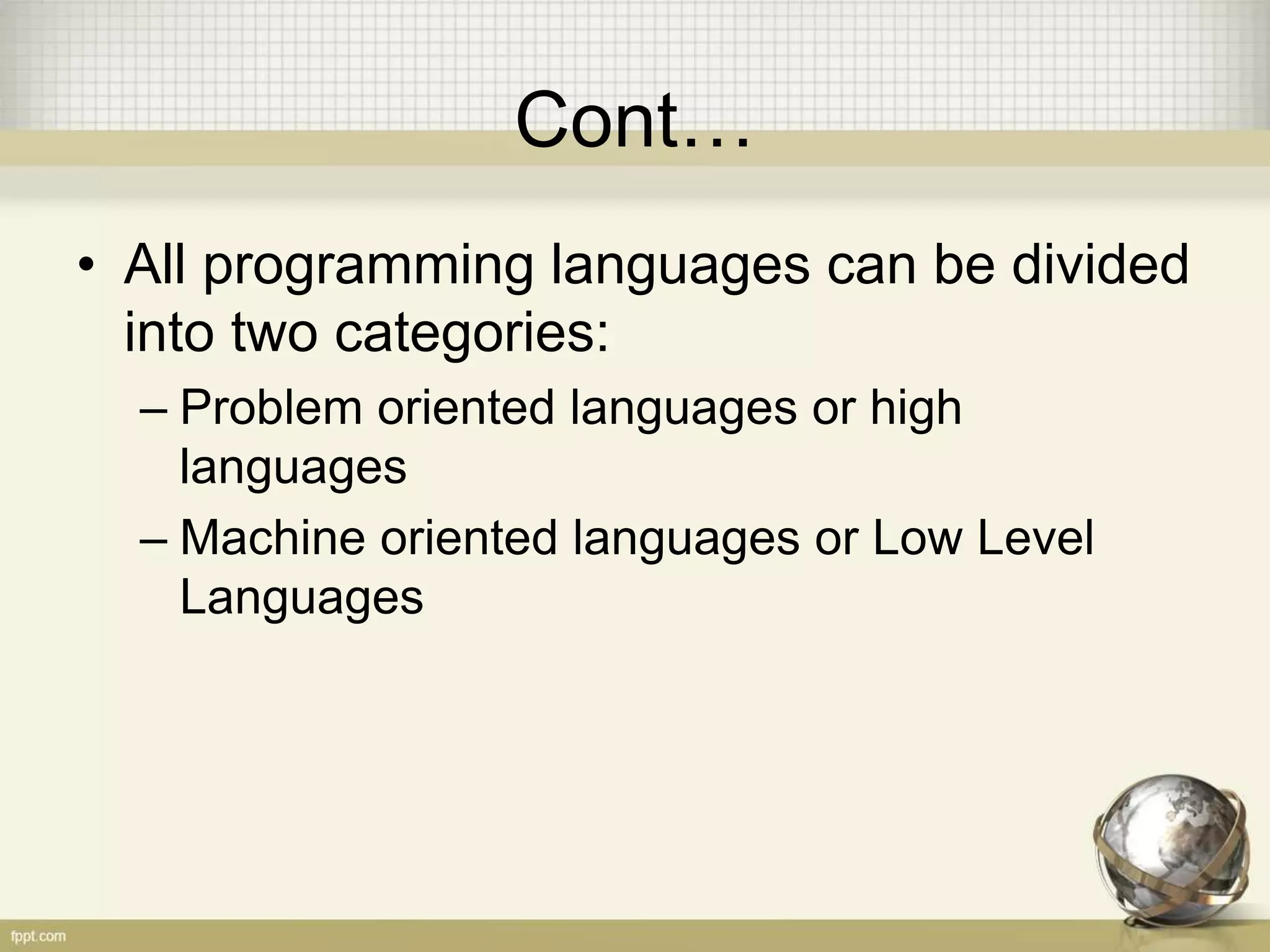 Cont…
• All programming languages can be divided
into two categories:
– Problem oriented languages or high
languages
– Machine oriented languages or Low Level
Languages
 