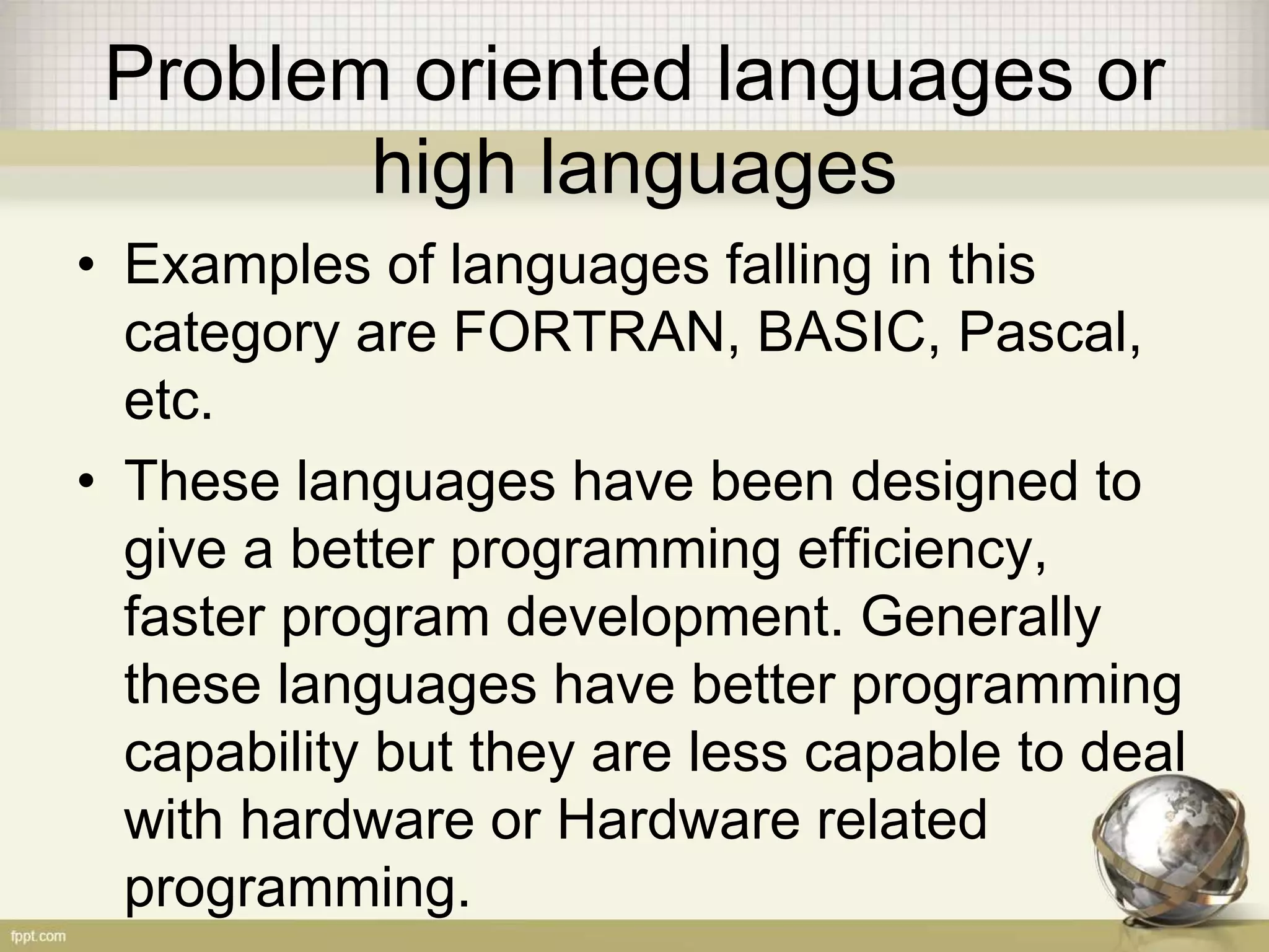 Problem oriented languages or
high languages
• Examples of languages falling in this
category are FORTRAN, BASIC, Pascal,
etc.
• These languages have been designed to
give a better programming efficiency,
faster program development. Generally
these languages have better programming
capability but they are less capable to deal
with hardware or Hardware related
programming.
 