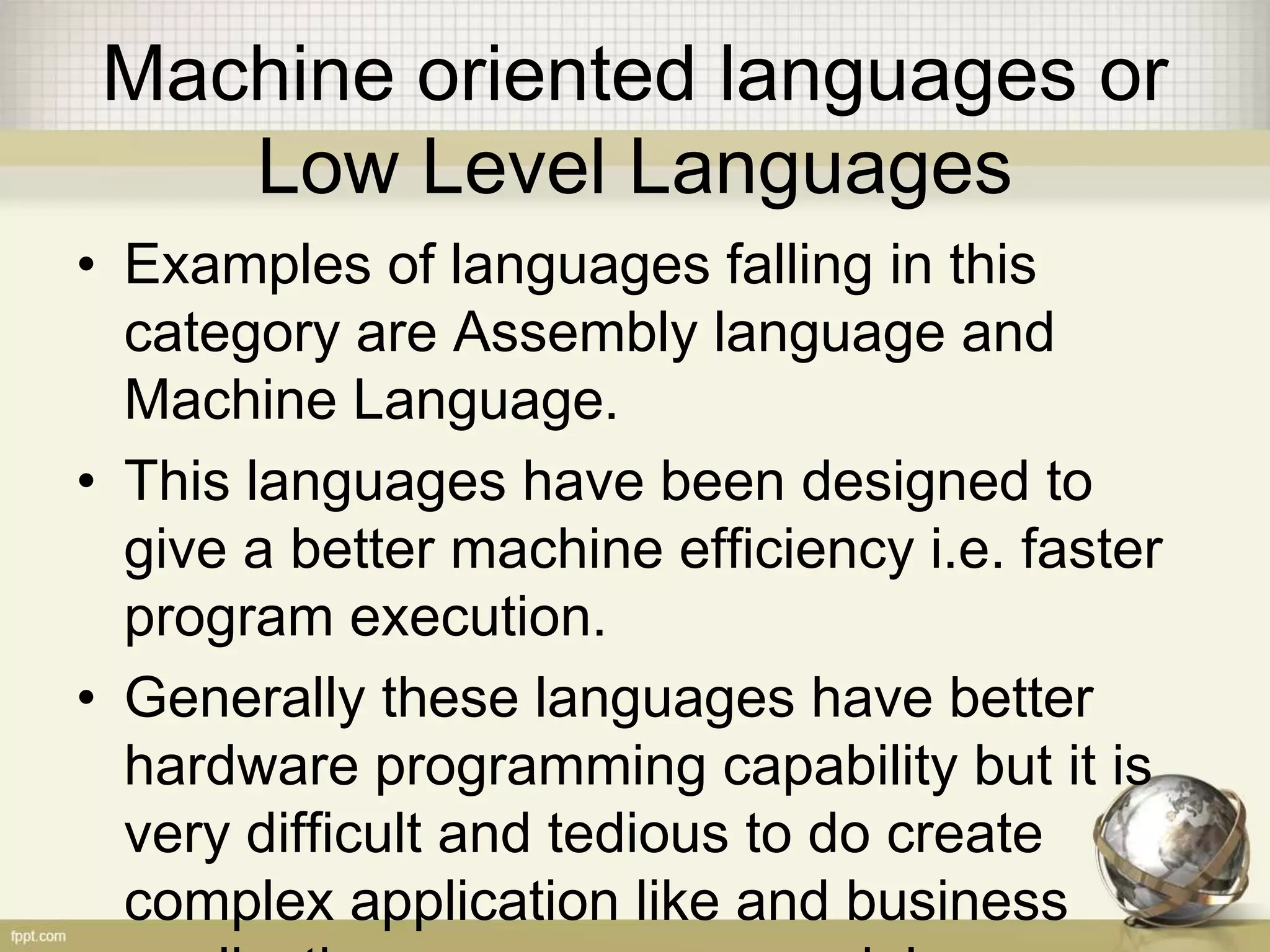 Machine oriented languages or
Low Level Languages
• Examples of languages falling in this
category are Assembly language and
Machine Language.
• This languages have been designed to
give a better machine efficiency i.e. faster
program execution.
• Generally these languages have better
hardware programming capability but it is
very difficult and tedious to do create
complex application like and business
 