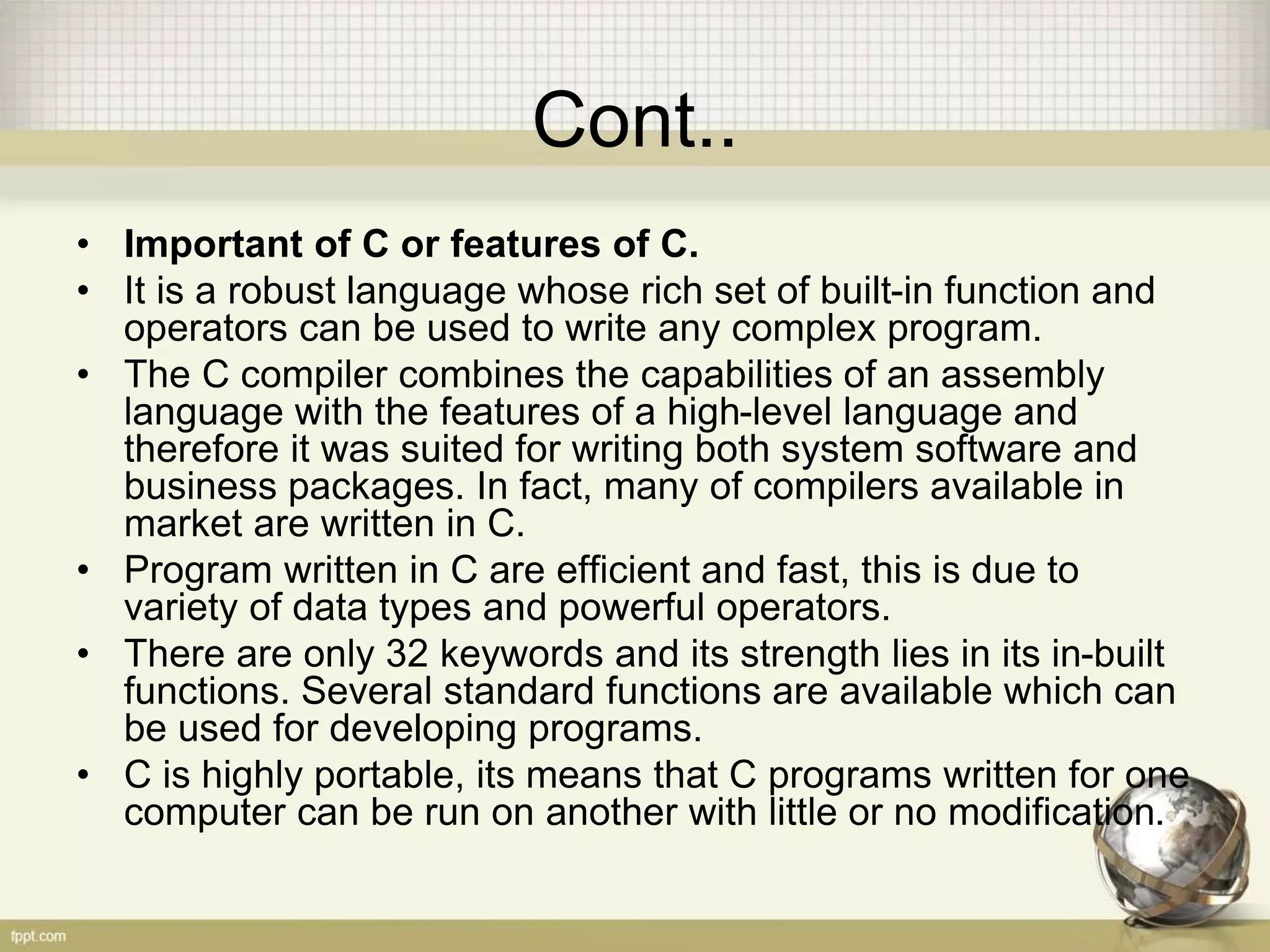 Cont..
• Important of C or features of C.
• It is a robust language whose rich set of built-in function and
operators can be used to write any complex program.
• The C compiler combines the capabilities of an assembly
language with the features of a high-level language and
therefore it was suited for writing both system software and
business packages. In fact, many of compilers available in
market are written in C.
• Program written in C are efficient and fast, this is due to
variety of data types and powerful operators.
• There are only 32 keywords and its strength lies in its in-built
functions. Several standard functions are available which can
be used for developing programs.
• C is highly portable, its means that C programs written for one
computer can be run on another with little or no modification.
 