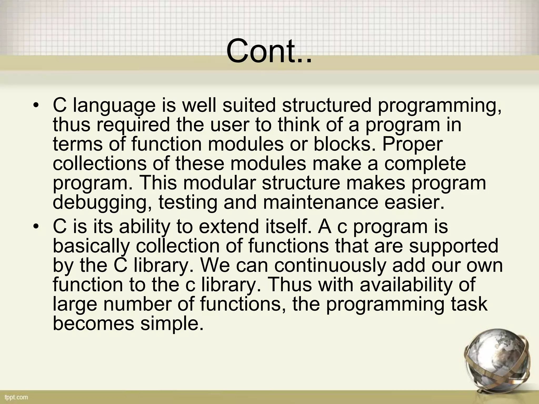 Cont..
• C language is well suited structured programming,
thus required the user to think of a program in
terms of function modules or blocks. Proper
collections of these modules make a complete
program. This modular structure makes program
debugging, testing and maintenance easier.
• C is its ability to extend itself. A c program is
basically collection of functions that are supported
by the C library. We can continuously add our own
function to the c library. Thus with availability of
large number of functions, the programming task
becomes simple.
 