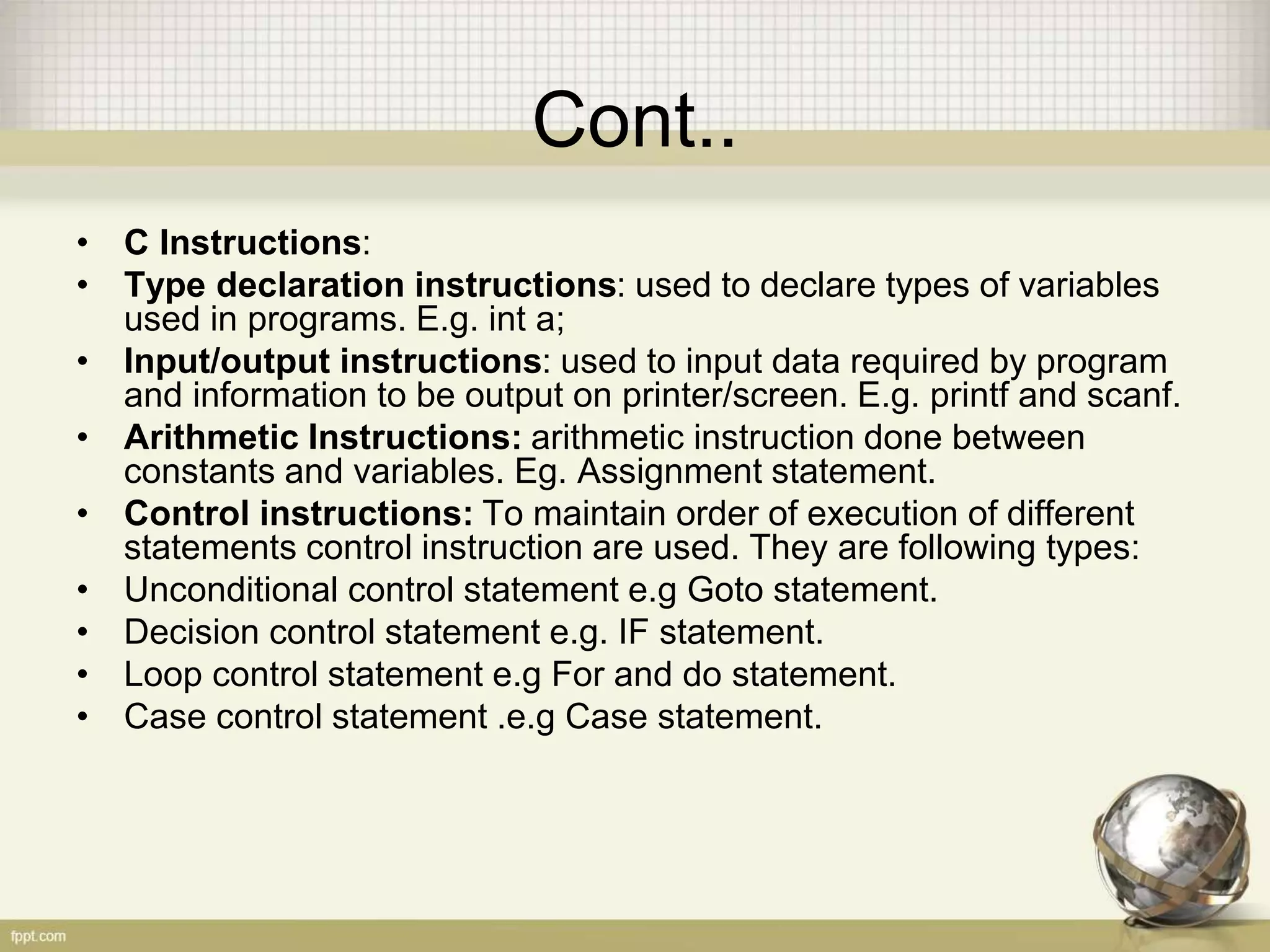 Cont..
• C Instructions:
• Type declaration instructions: used to declare types of variables
used in programs. E.g. int a;
• Input/output instructions: used to input data required by program
and information to be output on printer/screen. E.g. printf and scanf.
• Arithmetic Instructions: arithmetic instruction done between
constants and variables. Eg. Assignment statement.
• Control instructions: To maintain order of execution of different
statements control instruction are used. They are following types:
• Unconditional control statement e.g Goto statement.
• Decision control statement e.g. IF statement.
• Loop control statement e.g For and do statement.
• Case control statement .e.g Case statement.
 
