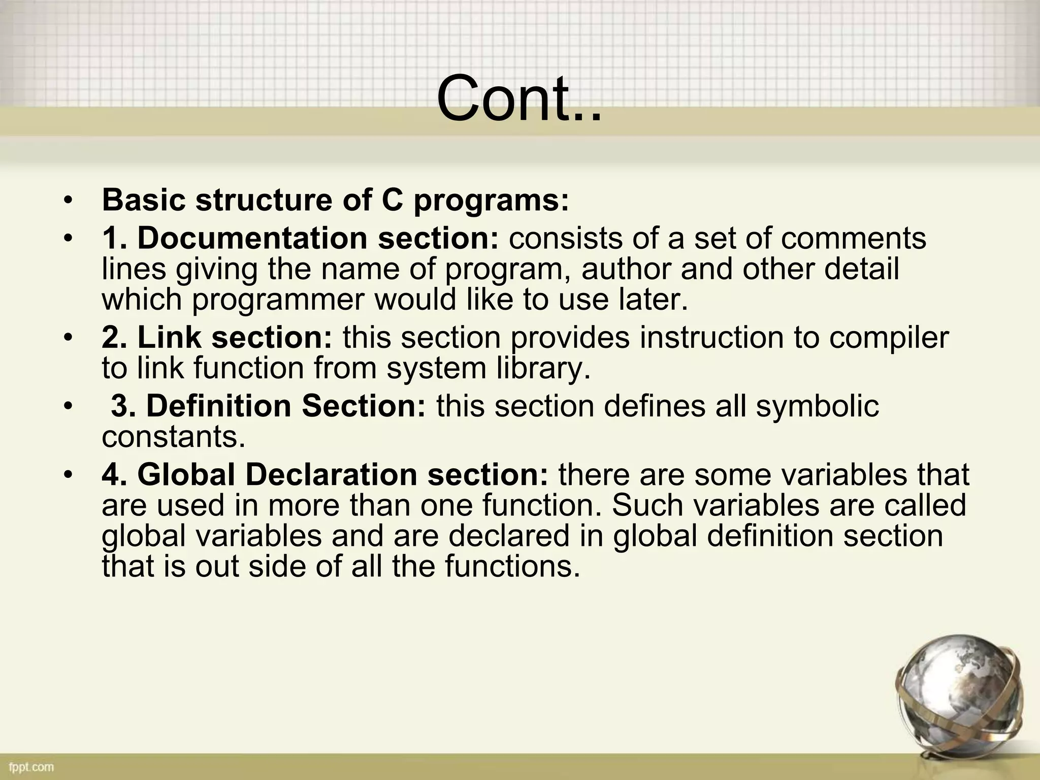 Cont..
• Basic structure of C programs:
• 1. Documentation section: consists of a set of comments
lines giving the name of program, author and other detail
which programmer would like to use later.
• 2. Link section: this section provides instruction to compiler
to link function from system library.
• 3. Definition Section: this section defines all symbolic
constants.
• 4. Global Declaration section: there are some variables that
are used in more than one function. Such variables are called
global variables and are declared in global definition section
that is out side of all the functions.
 