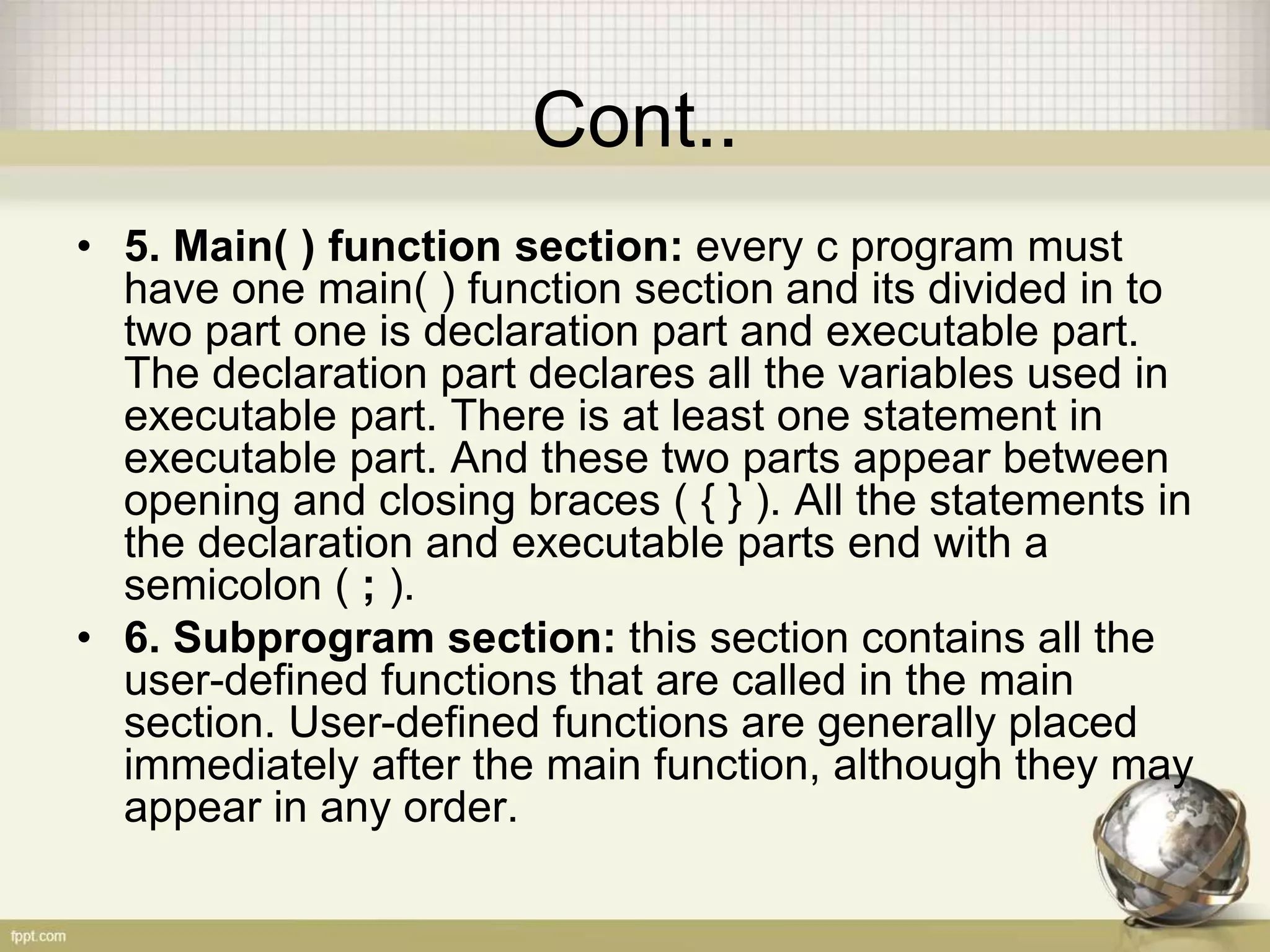 Cont..
• 5. Main( ) function section: every c program must
have one main( ) function section and its divided in to
two part one is declaration part and executable part.
The declaration part declares all the variables used in
executable part. There is at least one statement in
executable part. And these two parts appear between
opening and closing braces ( { } ). All the statements in
the declaration and executable parts end with a
semicolon ( ; ).
• 6. Subprogram section: this section contains all the
user-defined functions that are called in the main
section. User-defined functions are generally placed
immediately after the main function, although they may
appear in any order.
 