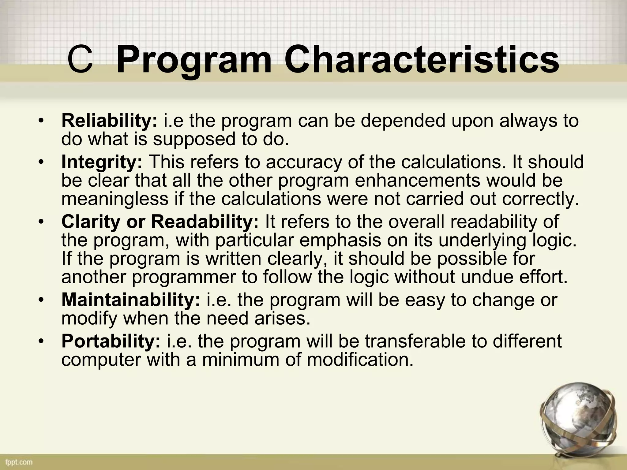 C Program Characteristics
• Reliability: i.e the program can be depended upon always to
do what is supposed to do.
• Integrity: This refers to accuracy of the calculations. It should
be clear that all the other program enhancements would be
meaningless if the calculations were not carried out correctly.
• Clarity or Readability: It refers to the overall readability of
the program, with particular emphasis on its underlying logic.
If the program is written clearly, it should be possible for
another programmer to follow the logic without undue effort.
• Maintainability: i.e. the program will be easy to change or
modify when the need arises.
• Portability: i.e. the program will be transferable to different
computer with a minimum of modification.
 