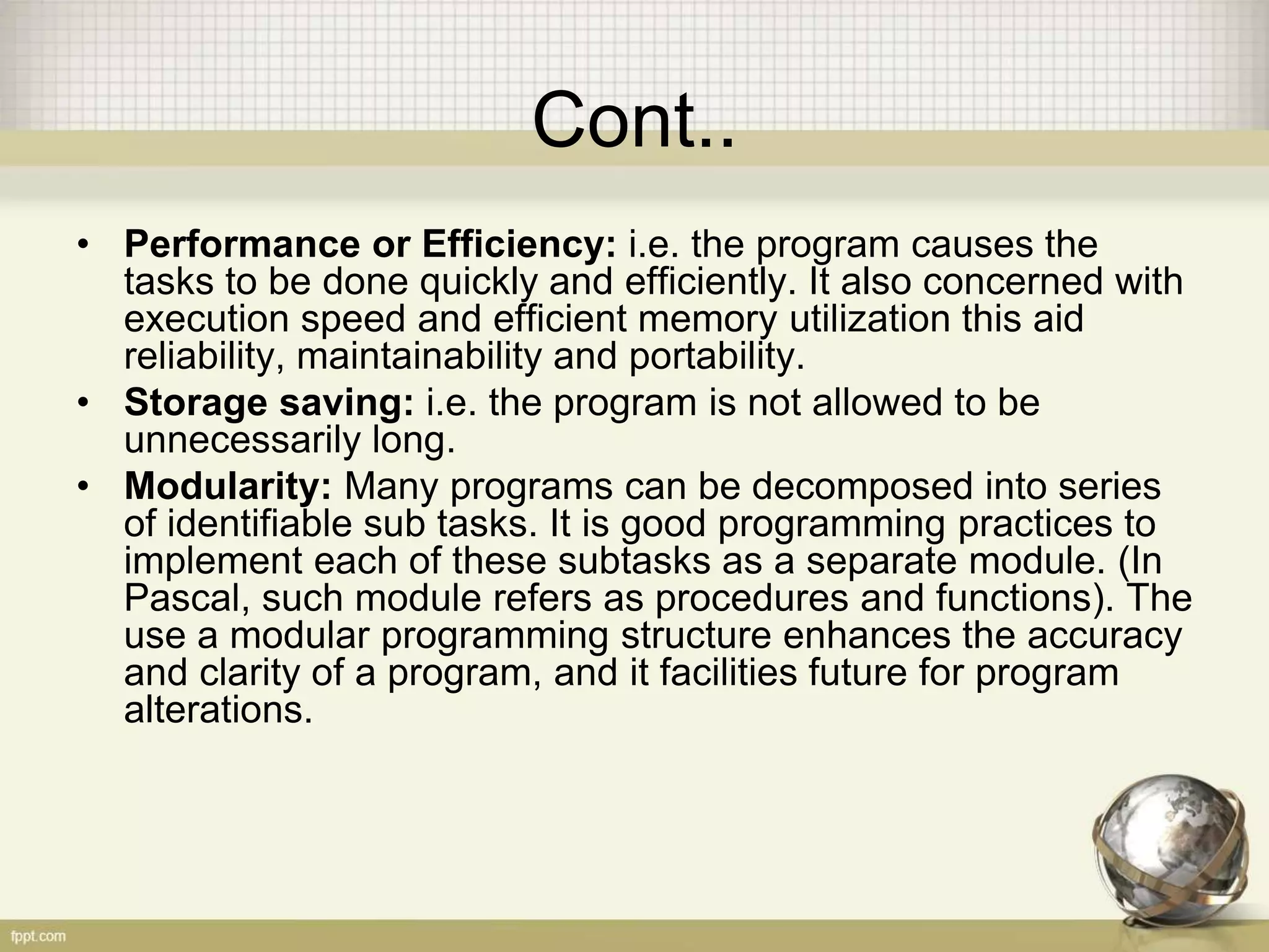 Cont..
• Performance or Efficiency: i.e. the program causes the
tasks to be done quickly and efficiently. It also concerned with
execution speed and efficient memory utilization this aid
reliability, maintainability and portability.
• Storage saving: i.e. the program is not allowed to be
unnecessarily long.
• Modularity: Many programs can be decomposed into series
of identifiable sub tasks. It is good programming practices to
implement each of these subtasks as a separate module. (In
Pascal, such module refers as procedures and functions). The
use a modular programming structure enhances the accuracy
and clarity of a program, and it facilities future for program
alterations.
 