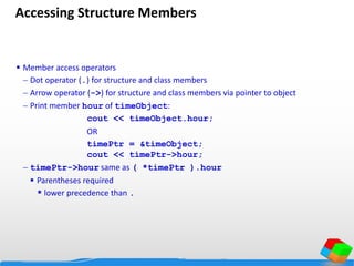 Accessing Structure Members
 Member access operators
 Dot operator (.) for structure and class members
 Arrow operator (->) for structure and class members via pointer to object
 Print member hour of timeObject:
cout << timeObject.hour;
OR
timePtr = &timeObject;
cout << timePtr->hour;
 timePtr->hour same as ( *timePtr ).hour
 Parentheses required
* lower precedence than .
 