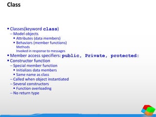 Class
 Classes(keyword class)
 Model objects
 Attributes (data members)
 Behaviors (member functions)
Methods
Invoked in response to messages
 Member access specifiers: public, Private, protected:
 Constructor function
 Special member function
 Initializes data members
 Same name as class
 Called when object instantiated
 Several constructors
 Function overloading
 No return type
 