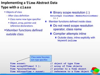 Implementing a Time Abstract Data
Type with a class
 Objects of class
 After class definition
 Class name new type specifier
 Object, array, pointer and
reference declarations
Member functions defined
outside class
Time sunset; // object of type Time
Time arrayOfTimes[ 5 ]; // array of Time objects
Time *pointerToTime; // pointer to a Time object
Time &dinnerTime = sunset; // reference to a Time object
Class name becomes
new type specifier.
Binary scope resolution (::)
ReturnType ClassName::MemberFunctionName(
){…}
Member functions defined inside class
Do not need scope resolution
operator, class name
Compiler attempts inline
Outside class, inline explicitly with
keyword inline
 