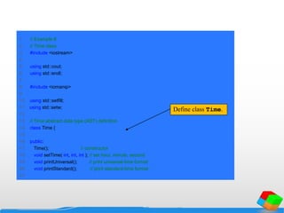1 // Example 8
2 // Time class.
3 #include <iostream>
4
5 using std::cout;
6 using std::endl;
7
8 #include <iomanip>
9
10 using std::setfill;
11 using std::setw;
12
13 // Time abstract data type (ADT) definition
14 class Time {
15
16 public:
17 Time(); // constructor
18 void setTime( int, int, int ); // set hour, minute, second
19 void printUniversal(); // print universal-time format
20 void printStandard(); // print standard-time format
21
Define class Time.
 