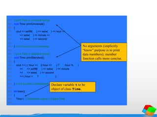 47 // print Time in universal format
48 void Time::printUniversal()
49 {
50 cout << setfill( '0' ) << setw( 2 ) << hour << ":"
51 << setw( 2 ) << minute << ":"
52 << setw( 2 ) << second;
53
54 } // end function printUniversal
55
56 // print Time in standard format
57 void Time::printStandard()
58 {
59 cout << ( ( hour == 0 || hour == 12 ) ? 12 : hour % 12 )
60 << ":" << setfill( '0' ) << setw( 2 ) << minute
61 << ":" << setw( 2 ) << second
62 << ( hour < 12 ? " AM" : " PM" );
63
64 } // end function printStandard
65
66 int main()
67 {
68 Time t; // instantiate object t of class Time
69
Declare variable t to be
object of class Time.
No arguments (implicitly
“know” purpose is to print
data members); member
function calls more concise.
 