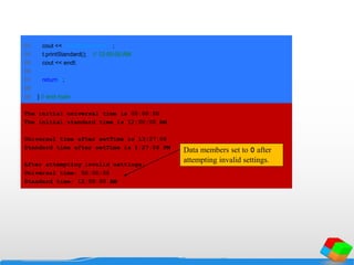 93 cout << "nStandard time: ";
94 t.printStandard(); // 12:00:00 AM
95 cout << endl;
96
97 return 0;
98
99 } // end main
The initial universal time is 00:00:00
The initial standard time is 12:00:00 AM
Universal time after setTime is 13:27:06
Standard time after setTime is 1:27:06 PM
After attempting invalid settings:
Universal time: 00:00:00
Standard time: 12:00:00 AM
Data members set to 0 after
attempting invalid settings.
 