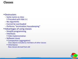 Classes
 Destructors
 Same name as class
 Preceded with tilde (~)
 No arguments
 Cannot be overloaded
 Performs “termination housekeeping”
 Advantages of using classes
 Simplify programming
 Interfaces
 Hide implementation
 Software reuse
 Composition (aggregation)
Class objects included as members of other classes
 Inheritance
New classes derived from old
 