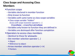 Class Scope and Accessing Class
Members
Function scope
Variables declared in member function
Only known to function
Variables with same name as class-scope variables
 Class-scope variable “hidden”
Access with scope resolution operator (::)
ClassName::classVariableName
Variables only known to function they are defined in
Variables are destroyed after function completion
Operators to access class members
Identical to those for structs
Dot member selection operator (.)
 Object
 Reference to object
Arrow member selection operator (->)
 Pointers
 