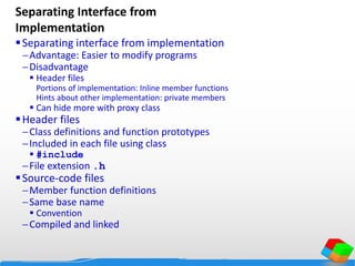 Separating Interface from
Implementation
Separating interface from implementation
Advantage: Easier to modify programs
Disadvantage
 Header files
Portions of implementation: Inline member functions
Hints about other implementation: private members
 Can hide more with proxy class
Header files
Class definitions and function prototypes
Included in each file using class
 #include
File extension .h
Source-code files
Member function definitions
Same base name
 Convention
Compiled and linked
 