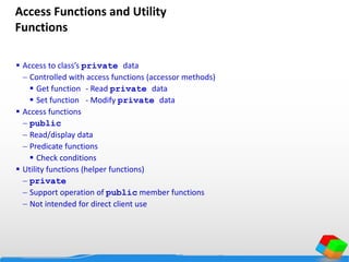 Access Functions and Utility
Functions
 Access to class’s private data
 Controlled with access functions (accessor methods)
 Get function - Read private data
 Set function - Modify private data
 Access functions
 public
 Read/display data
 Predicate functions
 Check conditions
 Utility functions (helper functions)
 private
 Support operation of public member functions
 Not intended for direct client use
 
