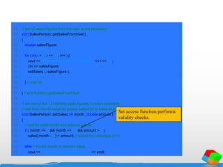 25 // get 12 sales figures from the user at the keyboard
26 void SalesPerson::getSalesFromUser()
27 {
28 double salesFigure;
29
30 for ( int i = 1; i <= 12; i++ ) {
31 cout << "Enter sales amount for month " << i << ": ";
32 cin >> salesFigure;
33 setSales( i, salesFigure );
34
35 } // end for
36
37 } // end function getSalesFromUser
38
39 // set one of the 12 monthly sales figures; function subtracts
40 // one from month value for proper subscript in sales array
41 void SalesPerson::setSales( int month, double amount )
42 {
43 // test for valid month and amount values
44 if ( month >= 1 && month <= 12 && amount > 0 )
45 sales[ month - 1 ] = amount; // adjust for subscripts 0-11
46
47 else // invalid month or amount value
48 cout << "Invalid month or sales figure" << endl;
Set access function performs
validity checks.
 
