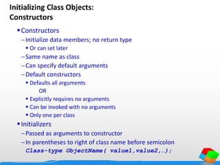 Initializing Class Objects:
Constructors
Constructors
Initialize data members; no return type
 Or can set later
Same name as class
Can specify default arguments
Default constructors
 Defaults all arguments
OR
 Explicitly requires no arguments
 Can be invoked with no arguments
 Only one per class
Initializers
Passed as arguments to constructor
In parentheses to right of class name before semicolon
Class-type ObjectName( value1,value2,…);
 