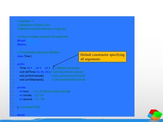1 // Example 11
2 // Declaration of class Time.
3 // Member functions defined in time2.cpp.
4
5 // prevent multiple inclusions of header file
6 #ifndef TIME2_H
7 #define TIME2_H
8
9 // Time abstract data type definition
10 class Time {
11
12 public:
13 Time( int = 0, int = 0, int = 0); // default constructor
14 void setTime( int, int, int ); // set hour, minute, second
15 void printUniversal(); // print universal-time format
16 void printStandard(); // print standard-time format
17
18 private:
19 int hour; // 0 - 23 (24-hour clock format)
20 int minute; // 0 - 59
21 int second; // 0 - 59
22
23 }; // end class Time
24
25 #endif
Default constructor specifying
all arguments.
 