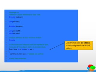 1 // Example 12
2 // Member-function definitions for class Time.
3 #include <iostream>
4
5 using std::cout;
6
7 #include <iomanip>
8
9 using std::setfill;
10 using std::setw;
11
12 // include definition of class Time from time2.h
13 #include "time2.h"
14
15 // Time constructor initializes each data member to zero;
16 // ensures all Time objects start in a consistent state
17 Time::Time( int hr, int min, int sec )
18 {
19 setTime( hr, min, sec ); // validate and set time
20
21 } // end Time constructor
22
Constructor calls setTime
to validate passed (or default)
values.
 
