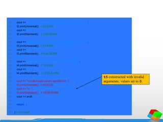25 cout << "nnhour specified; default minute and second:n ";
26 t2.printUniversal(); // 02:00:00
27 cout << "n ";
28 t2.printStandard(); // 2:00:00 AM
29
30 cout << "nnhour and minute specified; default second:n ";
31 t3.printUniversal(); // 21:34:00
32 cout << "n ";
33 t3.printStandard(); // 9:34:00 PM
34
35 cout << "nnhour, minute, and second specified:n ";
36 t4.printUniversal(); // 12:25:42
37 cout << "n ";
38 t4.printStandard(); // 12:25:42 PM
39
40 cout << "nnall invalid values specified:n ";
41 t5.printUniversal(); // 00:00:00
42 cout << "n ";
43 t5.printStandard(); // 12:00:00 AM
44 cout << endl;
45
46 return 0;
47
48 } // end main
t5 constructed with invalid
arguments; values set to 0.
 