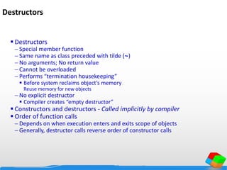 Destructors
 Destructors
 Special member function
 Same name as class preceded with tilde (~)
 No arguments; No return value
 Cannot be overloaded
 Performs “termination housekeeping”
 Before system reclaims object’s memory
Reuse memory for new objects
 No explicit destructor
 Compiler creates “empty destructor”
 Constructors and destructors - Called implicitly by compiler
 Order of function calls
 Depends on when execution enters and exits scope of objects
 Generally, destructor calls reverse order of constructor calls
 