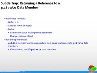 Subtle Trap: Returning a Reference to a
private Data Member
 Reference to object
 &pRef = p;
 Alias for name of object
 Lvalue
 Can receive value in assignment statement
Changes original object
 Returning references
 public member functions can return non-const references to private data
members
 Client able to modify private data members
 