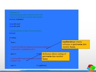 1 // Example 16
2 // Demonstrating a public member function that
3 // returns a reference to a private data member.
4 #include <iostream>
5
6 using std::cout;
7 using std::endl;
8
9 // include definition of class Time from time4.h
10 #include "time4.h"
11
12 int main()
13 {
14 Time t;
15
16 // store in hourRef the reference returned by badSetHour
17 int &hourRef = t.badSetHour( 20 );
18
19 cout << "Hour before modification: " << hourRef;
20
21 // use hourRef to set invalid value in Time object t
22 hourRef = 30;
23
24 cout << "nHour after modification: " << t.getHour();
25
badSetHour returns
reference to private data
member hour.
Reference allows setting of
private data member
hour.
 