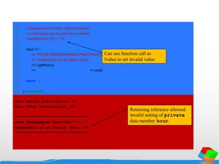 26 // Dangerous: Function call that returns
27 // a reference can be used as an lvalue!
28 t.badSetHour( 12 ) = 74;
29
30 cout << "nn*********************************n"
31 << "POOR PROGRAMMING PRACTICE!!!!!!!!n"
32 << "badSetHour as an lvalue, Hour: "
33 << t.getHour()
34 << "n*********************************" << endl;
35
36 return 0;
37
38 } // end main
Hour before modification: 20
Hour after modification: 30
*********************************
POOR PROGRAMMING PRACTICE!!!!!!!!
badSetHour as an lvalue, Hour: 74
*********************************
Can use function call as
lvalue to set invalid value.
Returning reference allowed
invalid setting of private
data member hour.
 