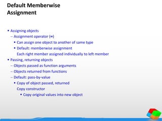 Default Memberwise
Assignment
 Assigning objects
 Assignment operator (=)
 Can assign one object to another of same type
 Default: memberwise assignment
Each right member assigned individually to left member
 Passing, returning objects
 Objects passed as function arguments
 Objects returned from functions
 Default: pass-by-value
 Copy of object passed, returned
Copy constructor
 Copy original values into new object
 