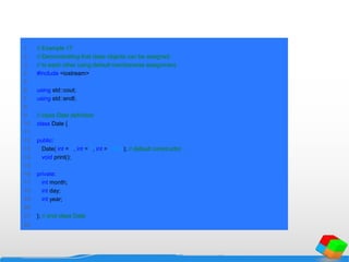1 // Example 17
2 // Demonstrating that class objects can be assigned
3 // to each other using default memberwise assignment.
4 #include <iostream>
5
6 using std::cout;
7 using std::endl;
8
9 // class Date definition
10 class Date {
11
12 public:
13 Date( int = 1, int = 1, int = 1990 ); // default constructor
14 void print();
15
16 private:
17 int month;
18 int day;
19 int year;
20
21 }; // end class Date
22
 