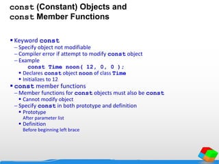 const (Constant) Objects and
const Member Functions
 Keyword const
 Specify object not modifiable
 Compiler error if attempt to modify const object
 Example
const Time noon( 12, 0, 0 );
 Declares const object noon of class Time
 Initializes to 12
 const member functions
 Member functions for const objects must also be const
 Cannot modify object
 Specify const in both prototype and definition
 Prototype
After parameter list
 Definition
Before beginning left brace
 