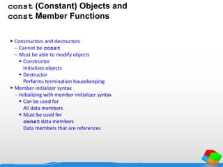const (Constant) Objects and
const Member Functions
 Constructors and destructors
 Cannot be const
 Must be able to modify objects
 Constructor
Initializes objects
 Destructor
Performs termination housekeeping
 Member initializer syntax
 Initializing with member initializer syntax
 Can be used for
All data members
 Must be used for
const data members
Data members that are references
 