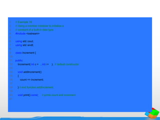 1 // Example 18
2 // Using a member initializer to initialize a
3 // constant of a built-in data type.
4 #include <iostream>
5
6 using std::cout;
7 using std::endl;
8
9 class Increment {
10
11 public:
12 Increment( int c = 0, int i = 1 ); // default constructor
13
14 void addIncrement()
15 {
16 count += increment;
17
18 } // end function addIncrement
19
20 void print() const; // prints count and increment
21
 
