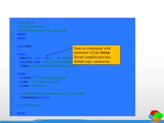 1 // Example 19
2 // Date class definition.
3 // Member functions defined in date1.cpp
4 #ifndef DATE1_H
5 #define DATE1_H
6
7 class Date {
8
9 public:
10 Date( int = 1, int = 1, int = 1900 ); // default constructor
11 void print() const; // print date in month/day/year format
12 ~Date(); // provided to confirm destruction order
13
14 private:
15 int month; // 1-12 (January-December)
16 int day; // 1-31 based on month
17 int year; // any year
18
19 // utility function to test proper day for month and year
20 int checkDay( int ) const;
21
22 }; // end class Date
23
24 #endif
Note no constructor with
parameter of type Date.
Recall compiler provides
default copy constructor.
 