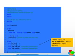 1 // EXAMPLE 20
2 // Employee class definition.
3 // Member functions defined in employee1.cpp.
4 #ifndef EMPLOYEE1_H
5 #define EMPLOYEE1_H
6
7 // include Date class definition from date1.h
8 #include "date1.h"
9
10 class Employee {
11
12 public:
13 Employee(
14 const char *, const char *, const Date &, const Date & );
15
16 void print() const;
17 ~Employee(); // provided to confirm destruction order
18
19 private:
20 char firstName[ 25 ];
21 char lastName[ 25 ];
22 const Date birthDate; // composition: member object
23 const Date hireDate; // composition: member object
24
25 }; // end class Employee
Using composition;
Employee object contains
Date objects as data
members.
 