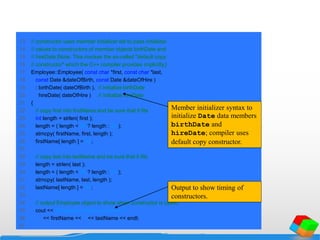 13 // constructor uses member initializer list to pass initializer
14 // values to constructors of member objects birthDate and
15 // hireDate [Note: This invokes the so-called "default copy
16 // constructor" which the C++ compiler provides implicitly.]
17 Employee::Employee( const char *first, const char *last,
18 const Date &dateOfBirth, const Date &dateOfHire )
19 : birthDate( dateOfBirth ), // initialize birthDate
20 hireDate( dateOfHire ) // initialize hireDate
21 {
22 // copy first into firstName and be sure that it fits
23 int length = strlen( first );
24 length = ( length < 25 ? length : 24 );
25 strncpy( firstName, first, length );
26 firstName[ length ] = '0';
27
28 // copy last into lastName and be sure that it fits
29 length = strlen( last );
30 length = ( length < 25 ? length : 24 );
31 strncpy( lastName, last, length );
32 lastName[ length ] = '0';
33
34 // output Employee object to show when constructor is called
35 cout << "Employee object constructor: "
36 << firstName << ' ' << lastName << endl;
37
Member initializer syntax to
initialize Date data members
birthDate and
hireDate; compiler uses
default copy constructor.
Output to show timing of
constructors.
 