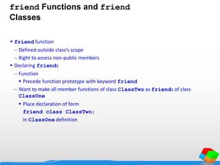 friend Functions and friend
Classes
 friend function
 Defined outside class’s scope
 Right to access non-public members
 Declaring friends
 Function
 Precede function prototype with keyword friend
 Want to make all member functions of class ClassTwo as friends of class
ClassOne
 Place declaration of form
friend class ClassTwo;
in ClassOne definition
 