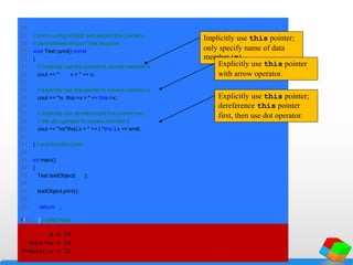 26
27 // print x using implicit and explicit this pointers;
28 // parentheses around *this required
29 void Test::print() const
30 {
31 // implicitly use this pointer to access member x
32 cout << " x = " << x;
33
34 // explicitly use this pointer to access member x
35 cout << "n this->x = " << this->x;
36
37 // explicitly use dereferenced this pointer and
38 // the dot operator to access member x
39 cout << "n(*this).x = " << ( *this ).x << endl;
40
41 } // end function print
42
43 int main()
44 {
45 Test testObject( 12 );
46
47 testObject.print();
48
49 return 0;
50
Implicitly use this pointer;
only specify name of data
member (x).
Explicitly use this pointer
with arrow operator.
Explicitly use this pointer;
dereference this pointer
first, then use dot operator.
51 } // end main
x = 12
this->x = 12
(*this).x = 12
 