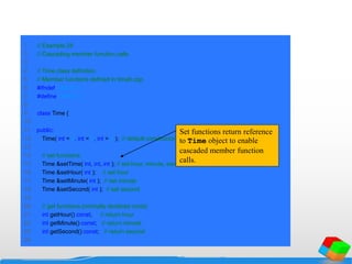 1 // Example 24
2 // Cascading member function calls.
3
4 // Time class definition.
5 // Member functions defined in time6.cpp.
6 #ifndef TIME6_H
7 #define TIME6_H
8
9 class Time {
10
11 public:
12 Time( int = 0, int = 0, int = 0 ); // default constructor
13
14 // set functions
15 Time &setTime( int, int, int ); // set hour, minute, second
16 Time &setHour( int ); // set hour
17 Time &setMinute( int ); // set minute
18 Time &setSecond( int ); // set second
19
20 // get functions (normally declared const)
21 int getHour() const; // return hour
22 int getMinute() const; // return minute
23 int getSecond() const; // return second
24
Set functions return reference
to Time object to enable
cascaded member function
calls.
 