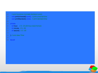 25 // print functions (normally declared const)
26 void printUniversal() const; // print universal time
27 void printStandard() const; // print standard time
28
29 private:
30 int hour; // 0 - 23 (24-hour clock format)
31 int minute; // 0 - 59
32 int second; // 0 - 59
33
34 }; // end class Time
35
36 #endif
 