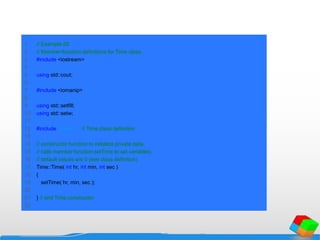 1 // Example 25
2 // Member-function definitions for Time class.
3 #include <iostream>
4
5 using std::cout;
6
7 #include <iomanip>
8
9 using std::setfill;
10 using std::setw;
11
12 #include "time6.h" // Time class definition
13
14 // constructor function to initialize private data;
15 // calls member function setTime to set variables;
16 // default values are 0 (see class definition)
17 Time::Time( int hr, int min, int sec )
18 {
19 setTime( hr, min, sec );
20
21 } // end Time constructor
22
 