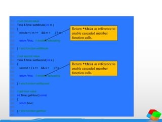 43 // set minute value
44 Time &Time::setMinute( int m )
45 {
46 minute = ( m >= 0 && m < 60 ) ? m : 0;
47
48 return *this; // enables cascading
49
50 } // end function setMinute
51
52 // set second value
53 Time &Time::setSecond( int s )
54 {
55 second = ( s >= 0 && s < 60 ) ? s : 0;
56
57 return *this; // enables cascading
58
59 } // end function setSecond
60
61 // get hour value
62 int Time::getHour() const
63 {
64 return hour;
65
66 } // end function getHour
67
Return *this as reference to
enable cascaded member
function calls.
Return *this as reference to
enable cascaded member
function calls.
 
