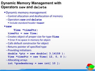 Dynamic Memory Management with
Operators new and delete
Dynamic memory management
Control allocation and deallocation of memory
Operators new and delete
 Include standard header <new>
new
Time *timePtr;
timePtr = new Time;
Creates object of proper size for type Time
 Error if no space in memory for object
Calls default constructor for object
Returns pointer of specified type
Providing initializers
double *ptr = new double( 3.14159 );
Time *timePtr = new Time( 12, 0, 0 );
Allocating arrays
int *gradesArray = new int[ 10 ];
 