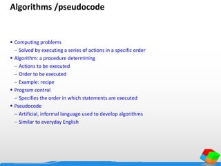 Algorithms /pseudocode
 Computing problems
 Solved by executing a series of actions in a specific order
 Algorithm: a procedure determining
 Actions to be executed
 Order to be executed
 Example: recipe
 Program control
 Specifies the order in which statements are executed
 Pseudocode
 Artificial, informal language used to develop algorithms
 Similar to everyday English
 