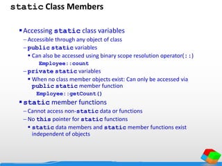 static Class Members
Accessing static class variables
 Accessible through any object of class
 public static variables
 Can also be accessed using binary scope resolution operator(::)
Employee::count
 private static variables
 When no class member objects exist: Can only be accessed via
public static member function
Employee::getCount()
static member functions
 Cannot access non-static data or functions
 No this pointer for static functions
 static data members and static member functions exist
independent of objects
 